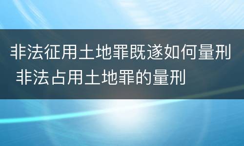 非法征用土地罪既遂如何量刑 非法占用土地罪的量刑