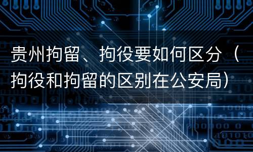 贵州拘留、拘役要如何区分（拘役和拘留的区别在公安局）