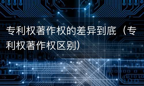 专利权著作权的差异到底（专利权著作权区别）