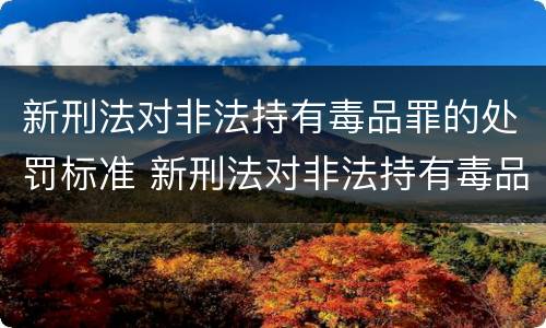 新刑法对非法持有毒品罪的处罚标准 新刑法对非法持有毒品罪的处罚标准是多少