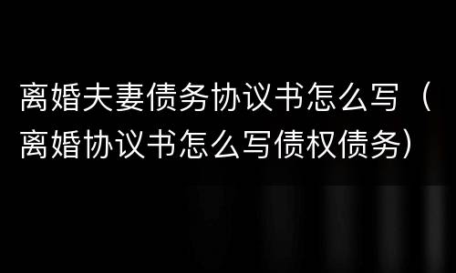 离婚夫妻债务协议书怎么写（离婚协议书怎么写债权债务）