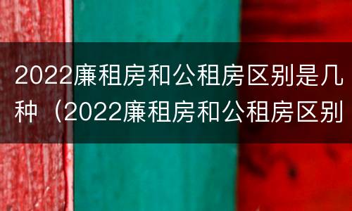 2022廉租房和公租房区别是几种（2022廉租房和公租房区别是几种吗）