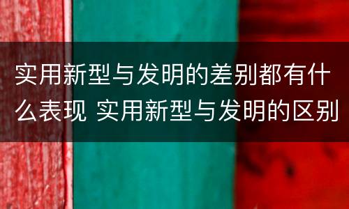 实用新型与发明的差别都有什么表现 实用新型与发明的区别有哪些