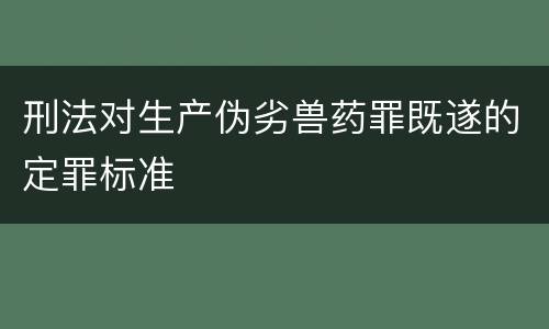 刑法对生产伪劣兽药罪既遂的定罪标准