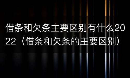 借条和欠条主要区别有什么2022（借条和欠条的主要区别）