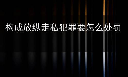 构成放纵走私犯罪要怎么处罚