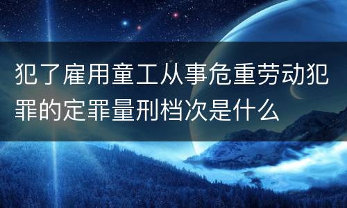 犯了雇用童工从事危重劳动犯罪的定罪量刑档次是什么