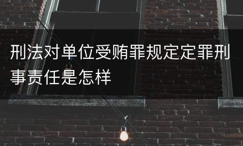 刑法对单位受贿罪规定定罪刑事责任是怎样