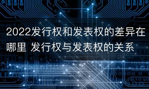 2022发行权和发表权的差异在哪里 发行权与发表权的关系