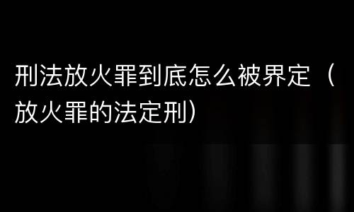 刑法放火罪到底怎么被界定（放火罪的法定刑）