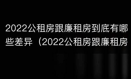 2022公租房跟廉租房到底有哪些差异（2022公租房跟廉租房到底有哪些差异呢）