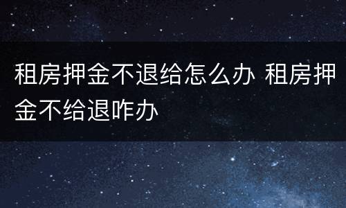 租房押金不退给怎么办 租房押金不给退咋办