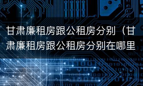 甘肃廉租房跟公租房分别（甘肃廉租房跟公租房分别在哪里）
