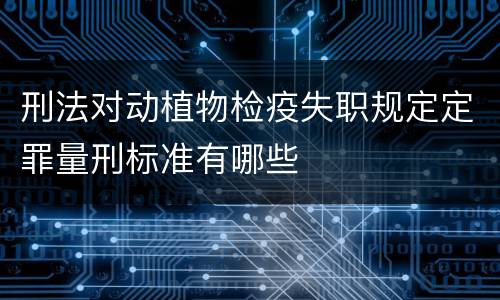 刑法对动植物检疫失职规定定罪量刑标准有哪些