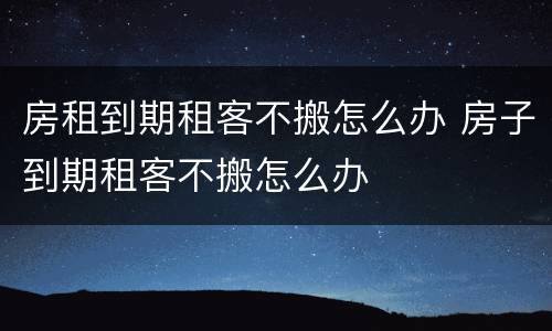 房租到期租客不搬怎么办 房子到期租客不搬怎么办