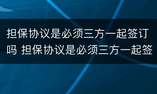 担保协议是必须三方一起签订吗 担保协议是必须三方一起签订吗为什么