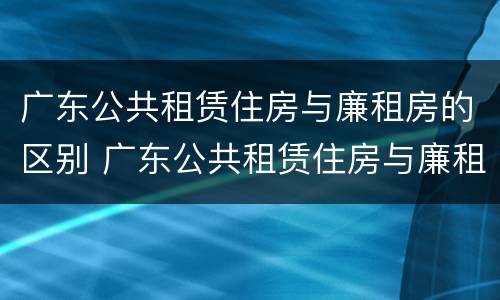 广东公共租赁住房与廉租房的区别 广东公共租赁住房与廉租房的区别在哪