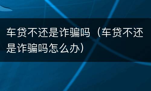 车贷不还是诈骗吗（车贷不还是诈骗吗怎么办）