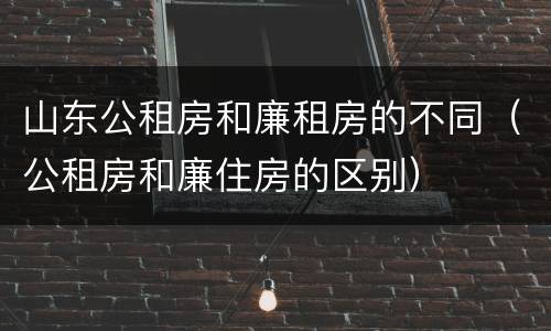 山东公租房和廉租房的不同（公租房和廉住房的区别）