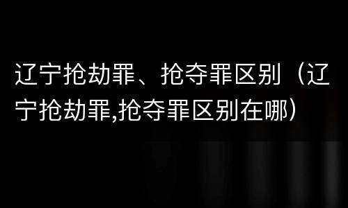 辽宁抢劫罪、抢夺罪区别（辽宁抢劫罪,抢夺罪区别在哪）