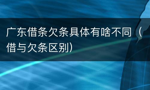 广东借条欠条具体有啥不同（借与欠条区别）
