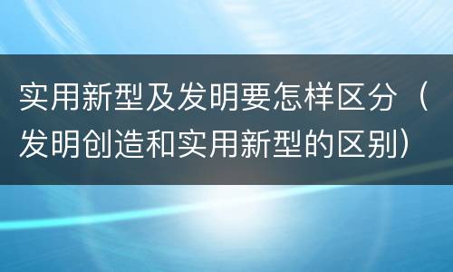 实用新型及发明要怎样区分（发明创造和实用新型的区别）