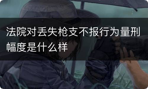 法院对丢失枪支不报行为量刑幅度是什么样