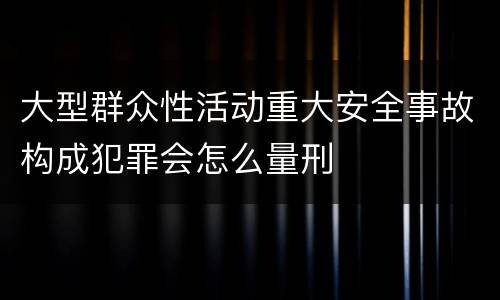 大型群众性活动重大安全事故构成犯罪会怎么量刑