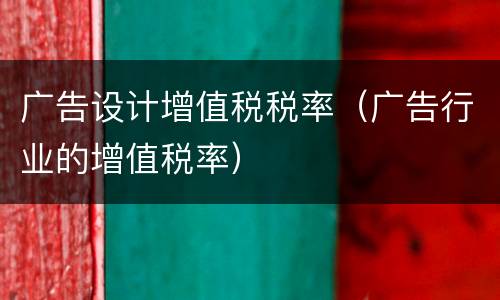 广告设计增值税税率(广告行业的增值税率)