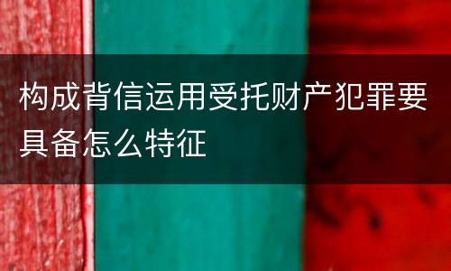 构成背信运用受托财产犯罪要具备怎么特征
