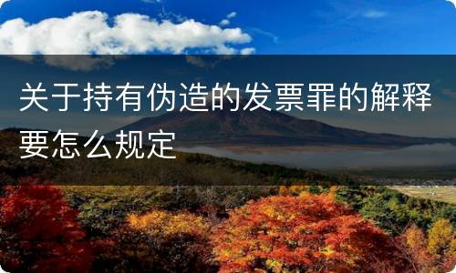 关于持有伪造的发票罪的解释要怎么规定