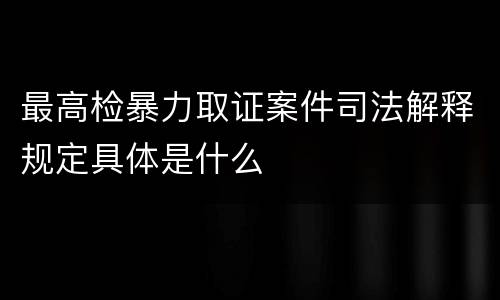 最高检暴力取证案件司法解释规定具体是什么