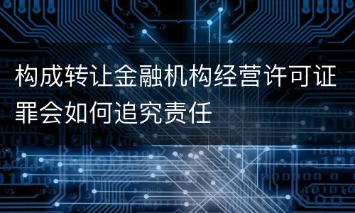 构成转让金融机构经营许可证罪会如何追究责任