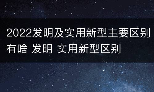 2022发明及实用新型主要区别有啥 发明 实用新型区别