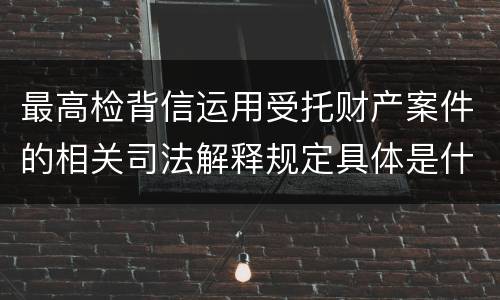 最高检背信运用受托财产案件的相关司法解释规定具体是什么重要内容