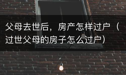 父母去世后，房产怎样过户（过世父母的房子怎么过户）