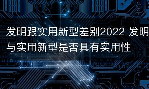 发明跟实用新型差别2022 发明与实用新型是否具有实用性