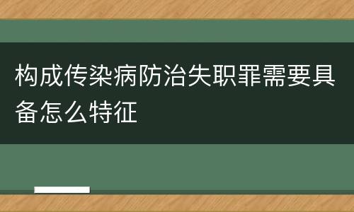 构成传染病防治失职罪需要具备怎么特征