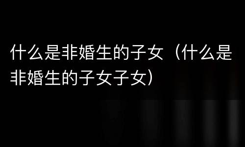 什么是非婚生的子女（什么是非婚生的子女子女）