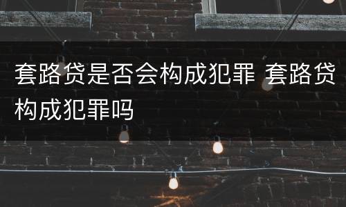 套路贷是否会构成犯罪 套路贷构成犯罪吗