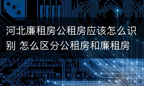 河北廉租房公租房应该怎么识别 怎么区分公租房和廉租房