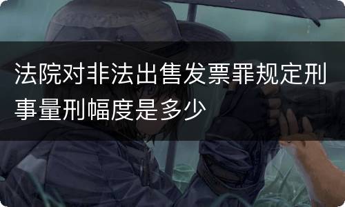 法院对非法出售发票罪规定刑事量刑幅度是多少