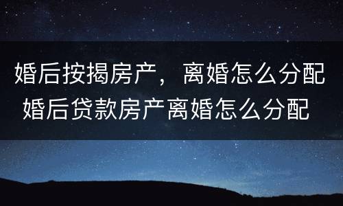 婚后按揭房产，离婚怎么分配 婚后贷款房产离婚怎么分配