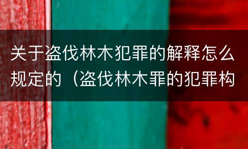 关于盗伐林木犯罪的解释怎么规定的（盗伐林木罪的犯罪构成）