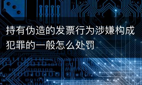 持有伪造的发票行为涉嫌构成犯罪的一般怎么处罚