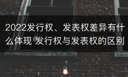 2022发行权、发表权差异有什么体现 发行权与发表权的区别