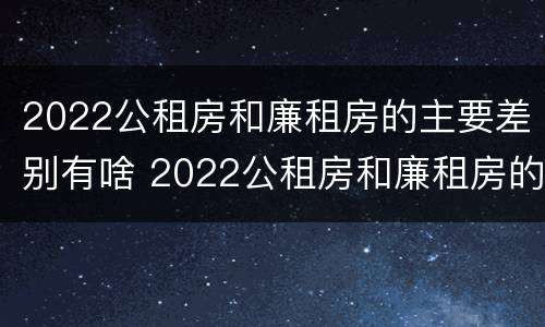 2022公租房和廉租房的主要差别有啥 2022公租房和廉租房的主要差别有啥呢