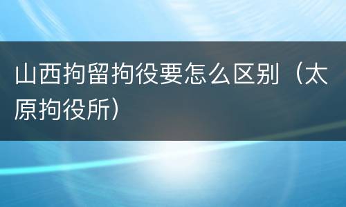 山西拘留拘役要怎么区别（太原拘役所）