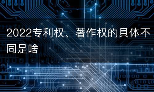 2022专利权、著作权的具体不同是啥