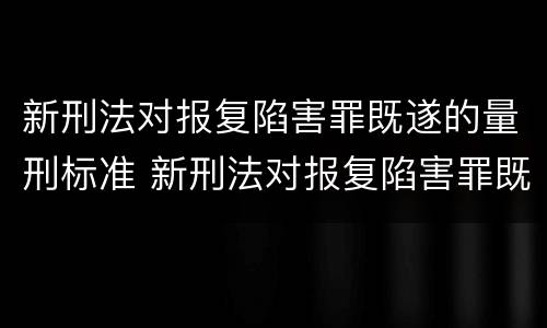 新刑法对报复陷害罪既遂的量刑标准 新刑法对报复陷害罪既遂的量刑标准是多少
